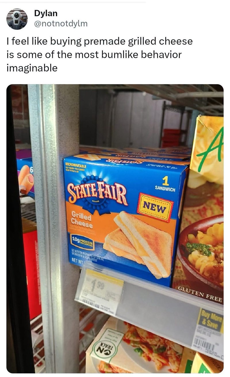 Dylan @notnotdylm I feel like buying premade grilled cheese is some of the most bumlike behavior imaginable 6 MICROWAVEABLE NEEP FROZER FULLY COOKED SIH BES 1 SANDWICH STATE FAIR Grilled Cheese TEAREAS ACTURED PRICEKS 109 PER SERV SEE NUTRITION INFORMATION FOR TOVAL FAL SATURATED FAT&SCOM CO CONTENT NET WT 199 NEW GLUTEN FREE Buy More &Save NO FROZEN