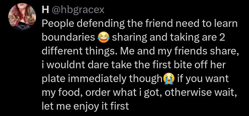 H@hbgracex People defending the friend need to learn boundaries sharing and taking are 2 different things. Me and my friends share, i wouldnt dare take the first bite off her plate immediately though if you want my food, order what i got, otherwise wait, let me enjoy it first