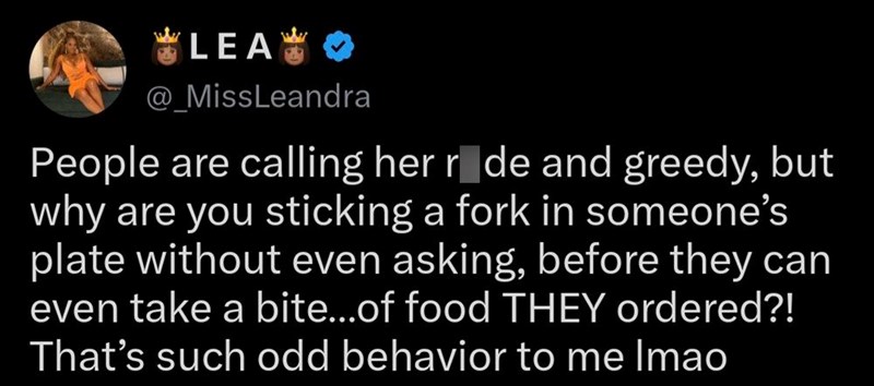 *LEA** @_MissLeandra People are calling her ride and greedy, but why are you sticking a fork in someone's plate without even asking, before they can even take a bite...of food THEY ordered?! That's such odd behavior to me Imao
