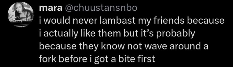 mara @chuustansnbo i would never lambast my friends because i actually like them but it's probably because they know not wave around a fork before i got a bite first