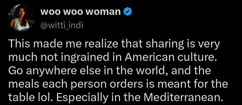 Woo Woo woman @witti indi This made me realize that sharing is very much not ingrained in American culture. Go anywhere else in the world, and the meals each person orders is meant for the table lol. Especially in the Mediterranean.