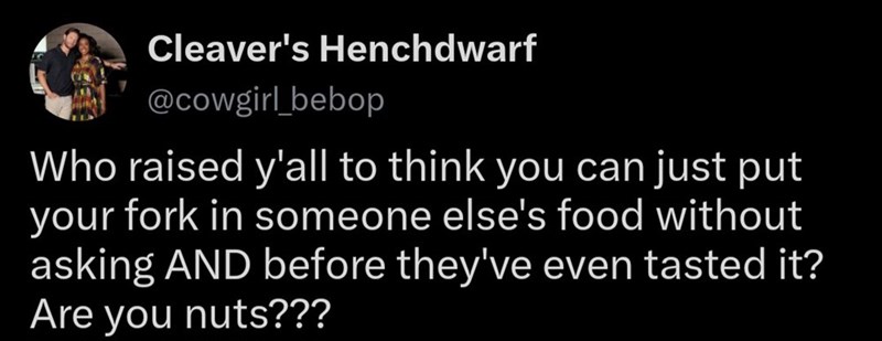 Cleaver's Henchdwarf @cowgirl_bebop Who raised y'all to think you can just put your fork in someone else's food without asking AND before they've even tasted it? Are you nuts???