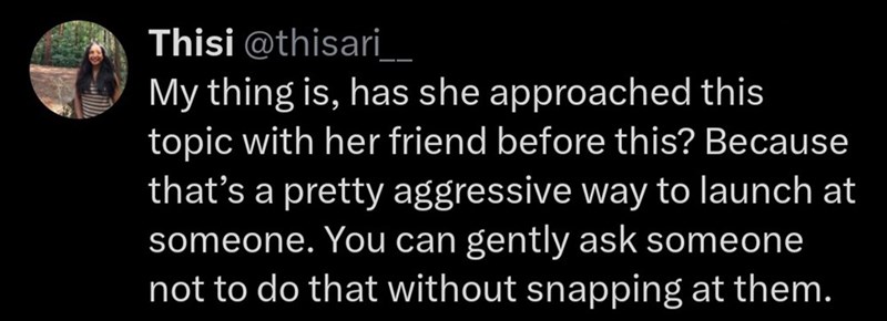 Thisi @thisari___ My thing is, has she approached this topic with her friend before this? Because that's a pretty aggressive way to launch at someone. You can gently ask someone not to do that without snapping at them.