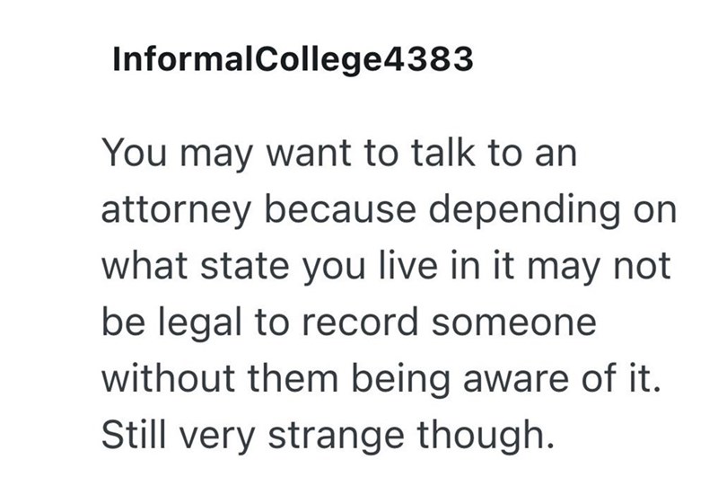Informal College4383 You may want to talk to an attorney because depending on what state you live in it may not be legal to record someone without them being aware of it. Still very strange though.