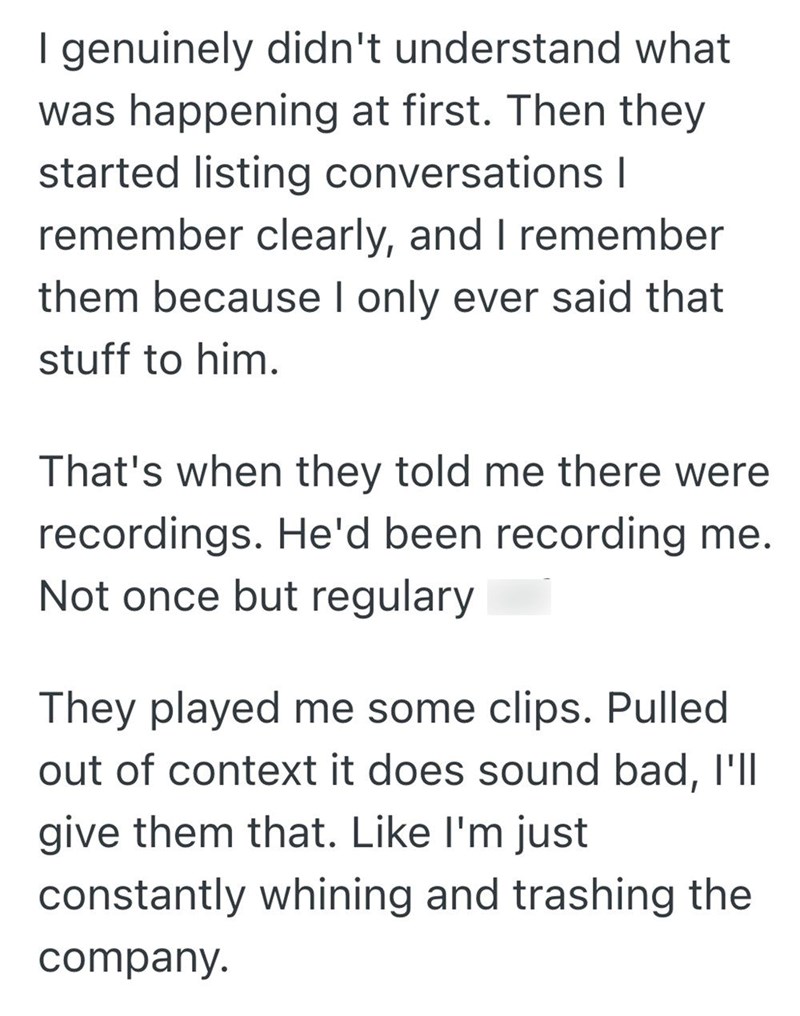 I genuinely didn't understand what was happening at first. Then they started listing conversations I remember clearly, and I remember them because I only ever said that stuff to him. That's when they told me there were recordings. He'd been recording me. Not once but regulary They played me some clips. Pulled out of context it does sound bad, I'll give them that. Like I'm just constantly whining and trashing the company.