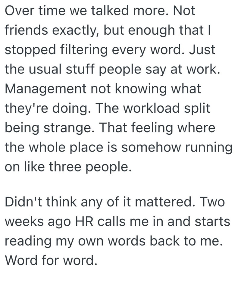 Over time we talked more. Not friends exactly, but enough that I stopped filtering every word. Just the usual stuff people say at work. Management not knowing what they're doing. The workload split being strange. That feeling where the whole place is somehow running on like three people. Didn't think any of it mattered. Two weeks ago HR calls me in and starts reading my own words back to me. Word for word.