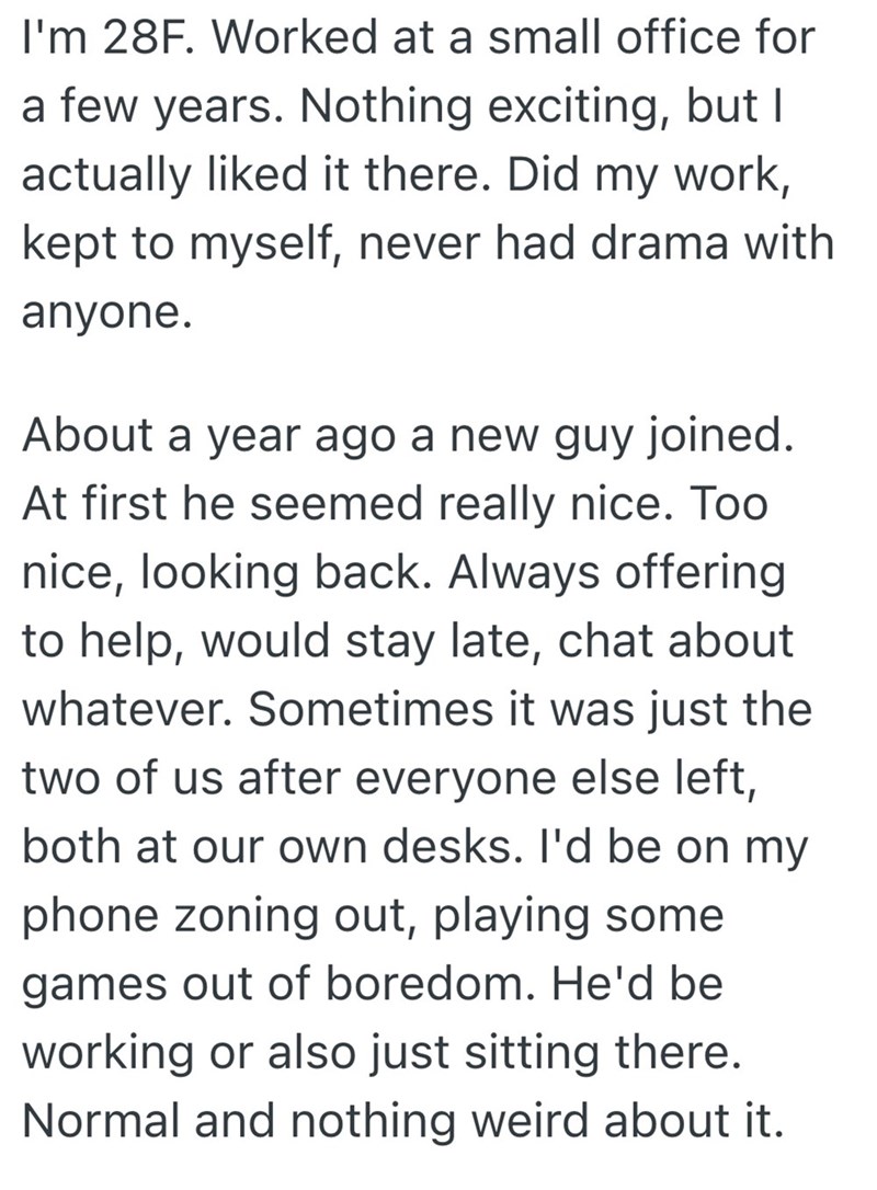 I'm 28F. Worked at a small office for a few years. Nothing exciting, but I actually liked it there. Did my work, kept to myself, never had drama with anyone. About a year ago a new guy joined. At first he seemed really nice. Too nice, looking back. Always offering to help, would stay late, chat about whatever. Sometimes it was just the two of us after everyone else left, both at our own desks. I'd be on my phone zoning out, playing some games out of boredom. He'd be working or also just sitting