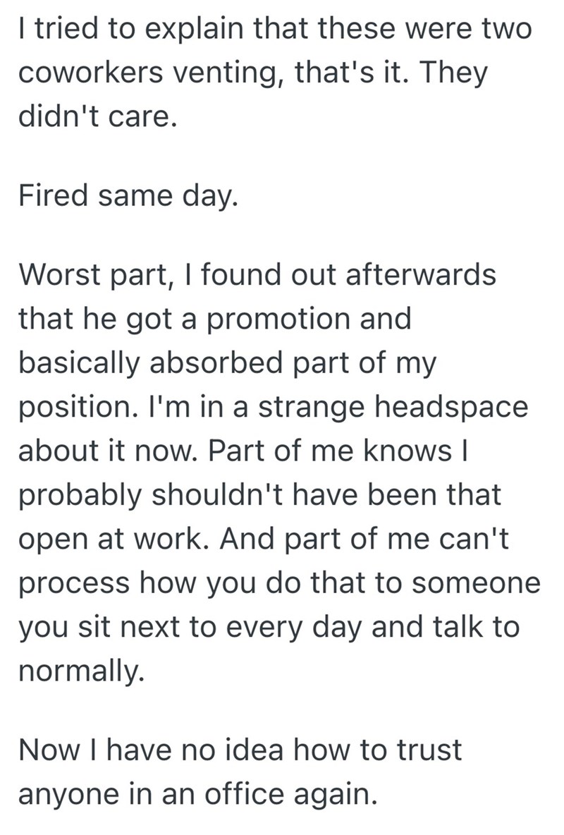 I tried to explain that these were two coworkers venting, that's it. They didn't care. Fired same day. Worst part, I found out afterwards that he got a promotion and basically absorbed part of my position. I'm in a strange headspace about it now. Part of me knows I probably shouldn't have been that open at work. And part of me can't process how you do that to someone you sit next to every day and talk to normally. Now I have no idea how to trust anyone in an office again.