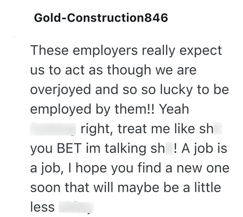 Gold-Construction846 These employers really expect us to act as though we are overjoyed and so so lucky to be employed by them!! Yeah right, treat me like sh you BET im talking sh! A job is a job, I hope you find a new one soon that will maybe be a little less