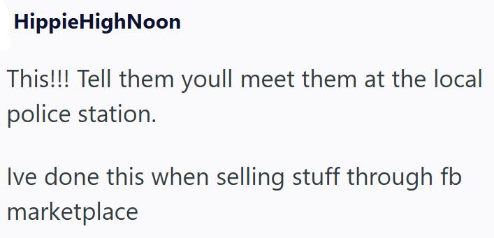 HippieHighNoon This!!! Tell them youll meet them at the local police station. Ive done this when selling stuff through fb marketplace