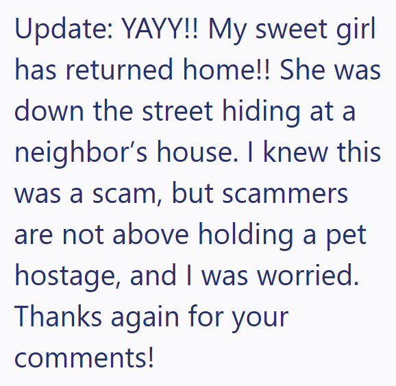 Update: YAYY!! My sweet girl has returned home!! She was down the street hiding at a neighbor's house. I knew this was a scam, but scammers are not above holding a pet hostage, and I was worried. Thanks again for your comments!