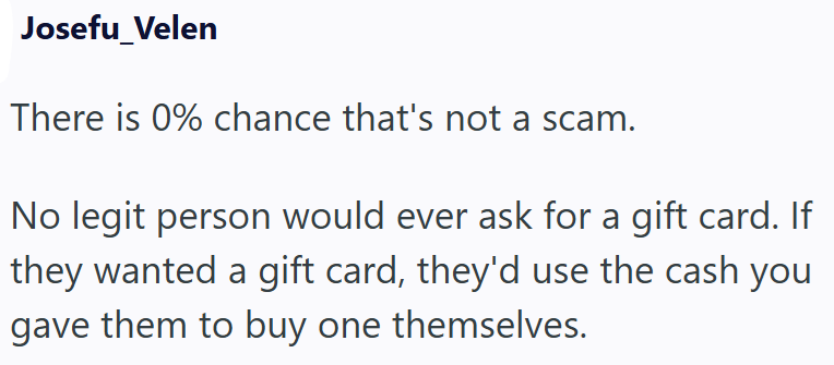 Josefu_Velen There is 0% chance that's not a scam. No legit person would ever ask for a gift card. If they wanted a gift card, they'd use the cash you gave them to buy one themselves.