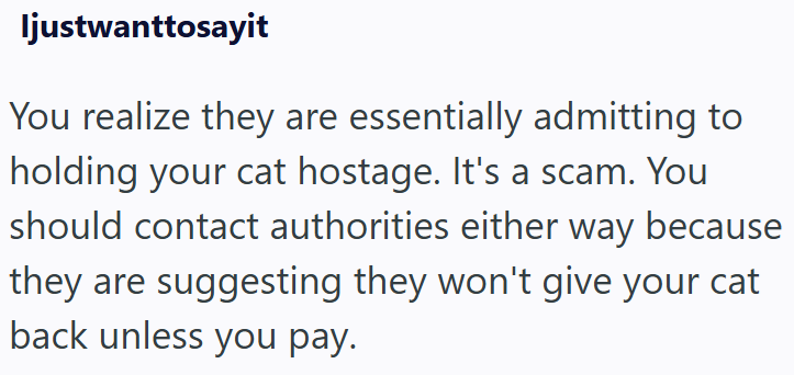 Ijustwanttosayit You realize they are essentially admitting to holding your cat hostage. It's a scam. You should contact authorities either way because they are suggesting they won't give your cat back unless you pay.