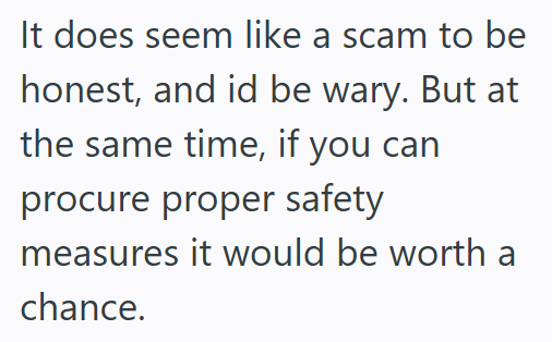 It does seem like a scam to be honest, and id be wary. But at the same time, if you can procure proper safety measures it would be worth a chance.