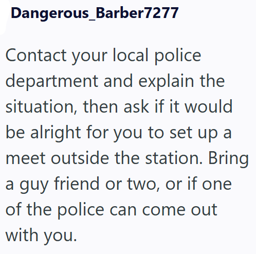 Dangerous_Barber7277 Contact your local police department and explain the situation, then ask if it would be alright for you to set up a meet outside the station. Bring a guy friend or two, or if one of the police can come out with you.