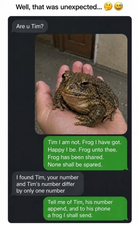 Well, that was unexpected... Are u Tim? Tim I am not. Frog I have got. Happy I be. Frog unto thee. Frog has been shared. None shall be spared. I found Tim, your number and Tim's number differ by only one number Tell me of Tim, his number append, and to his phone a frog I shall send.
