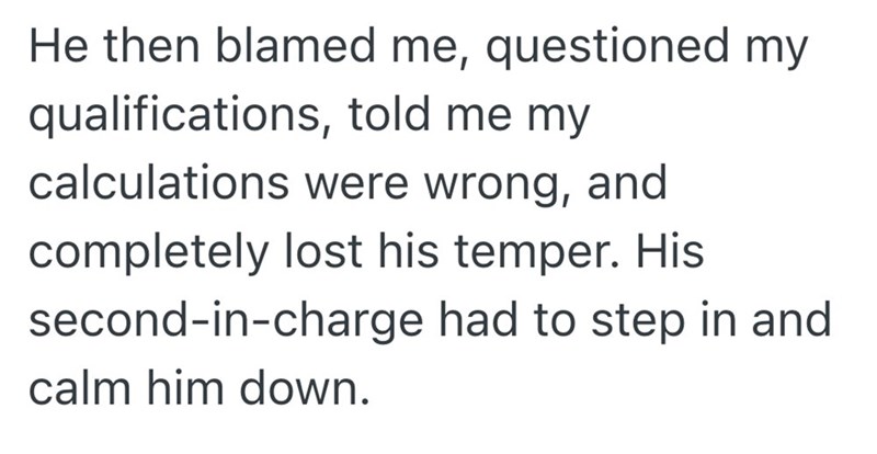He then blamed me, questioned my qualifications, told me my calculations were wrong, and completely lost his temper. His second-in-charge had to step in and calm him down.