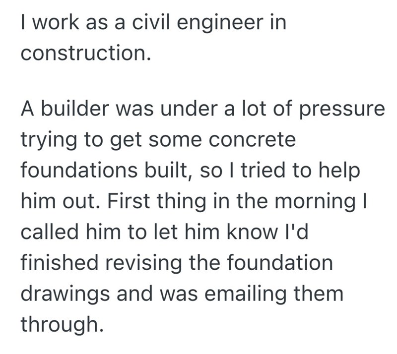 I work as a civil engineer in construction. A builder was under a lot of pressure trying to get some concrete foundations built, so I tried to help him out. First thing in the morning I called him to let him know I'd finished revising the foundation drawings and was emailing them through.