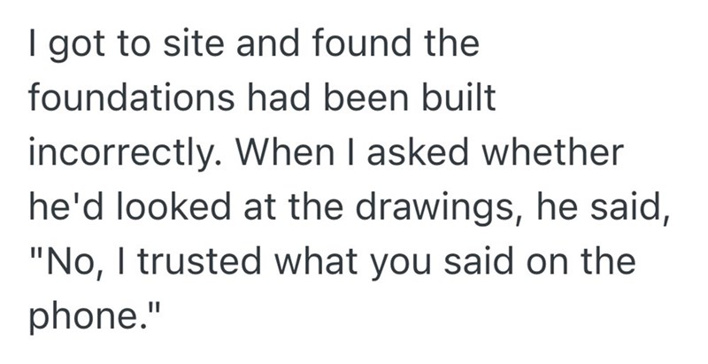 I got to site and found the foundations had been built incorrectly. When I asked whether he'd looked at the drawings, he said, "No, I trusted what you said on the phone."