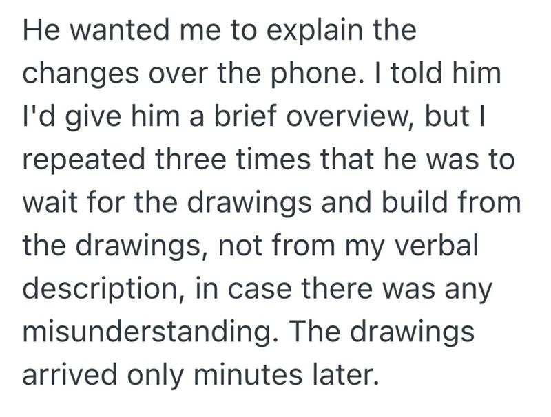 He wanted me to explain the changes over the phone. I told him. I'd give him a brief overview, but I repeated three times that he was to wait for the drawings and build from the drawings, not from my verbal description, in case there was any misunderstanding. The drawings arrived only minutes later.