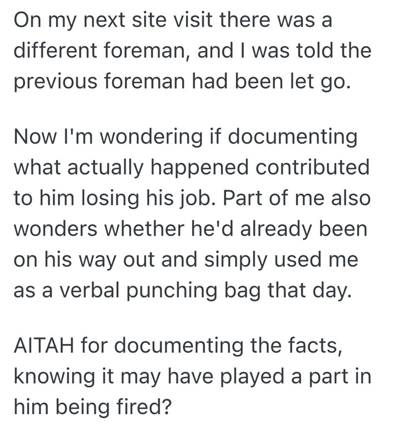 On my next site visit there was a different foreman, and I was told the previous foreman had been let go. Now I'm wondering if documenting what actually happened contributed to him losing his job. Part of me also wonders whether he'd already been on his way out and simply used me as a verbal punching bag that day. AITAH for documenting the facts, knowing it may have played a part in him being fired?