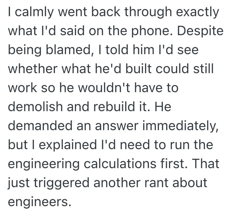 I calmly went back through exactly what I'd said on the phone. Despite being blamed, I told him I'd see whether what he'd built could still work so he wouldn't have to demolish and rebuild it. He demanded an answer immediately, but I explained I'd need to run the engineering calculations first. That just triggered another rant about engineers.