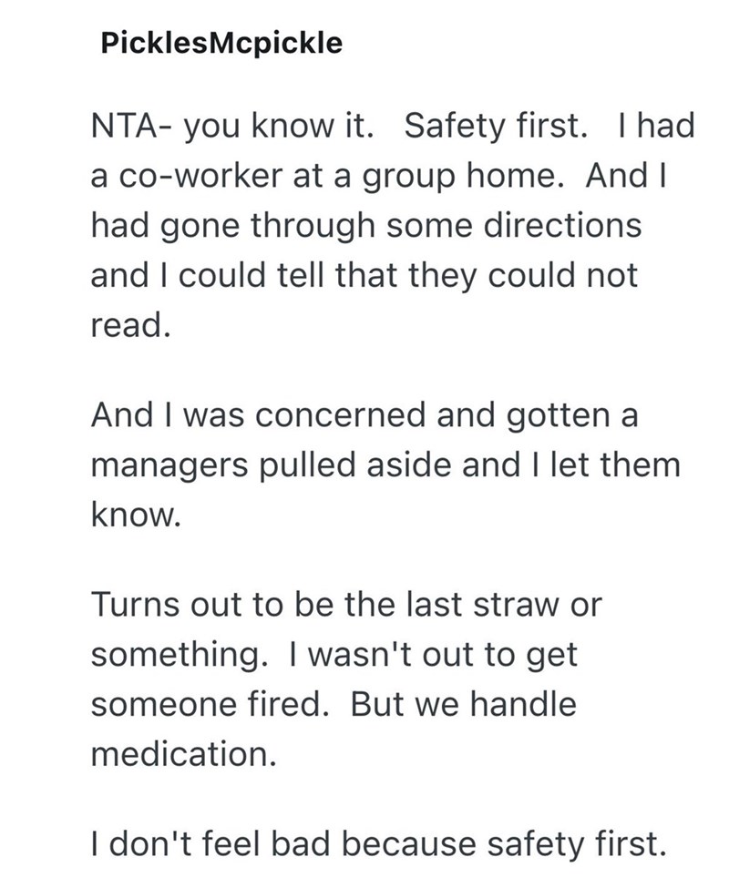 PicklesMcpickle NTA- you know it. Safety first. I had a co-worker at a group home. And I had gone through some directions and I could tell that they could not read. And I was concerned and gotten a managers pulled aside and I let them know. Turns out to be the last straw or something. I wasn't out to get someone fired. But we handle medication. I don't feel bad because safety first.