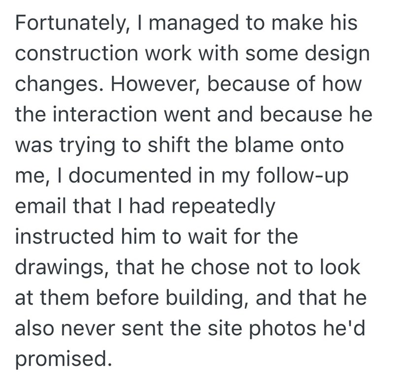 Fortunately, I managed to make his construction work with some design changes. However, because of how the interaction went and because he was trying to shift the blame onto me, I documented in my follow-up email that I had repeatedly instructed him to wait for the drawings, that he chose not to look at them before building, and that he also never sent the site photos he'd promised.