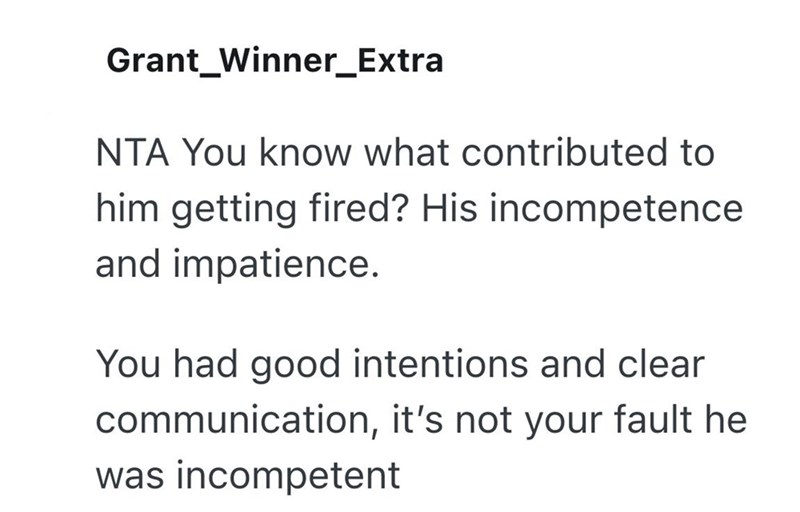 Grant Winner_Extra NTA You know what contributed to him getting fired? His incompetence and impatience. You had good intentions and clear communication, it's not your fault he was incompetent