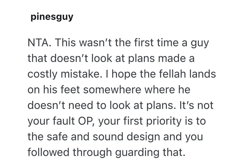 pinesguy NTA. This wasn't the first time a guy that doesn't look at plans made a costly mistake. I hope the fellah lands on his feet somewhere where he doesn't need to look at plans. It's not your fault OP, your first priority is to the safe and sound design and you followed through guarding that.