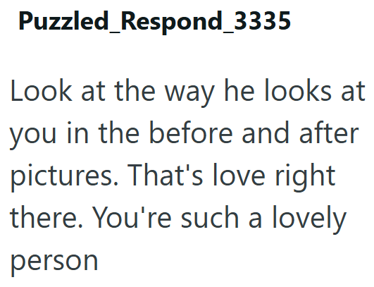 Puzzled Respond_3335 Look at the way he looks at you in the before and after pictures. That's love right there. You're such a lovely person