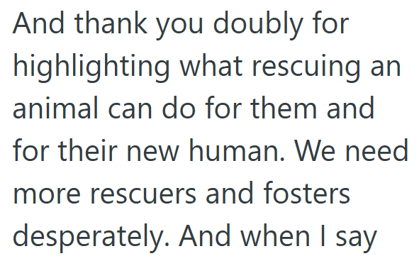 And thank you doubly for highlighting what rescuing an animal can do for them and for their new human. We need more rescuers and fosters desperately. And when I say