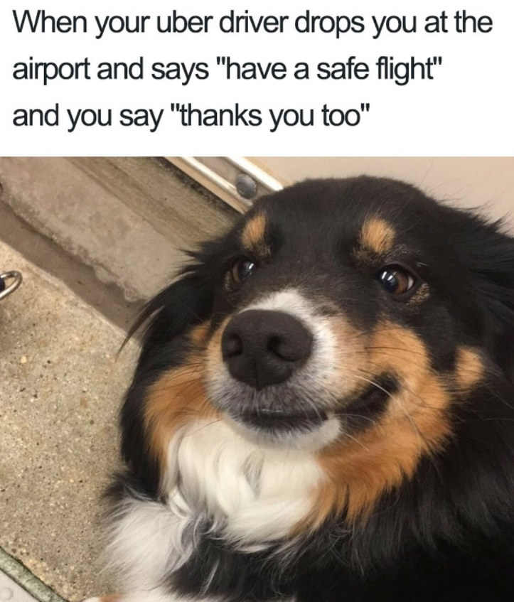 When your uber driver drops you at the airport and says "have a safe flight" and you say "thanks you too"