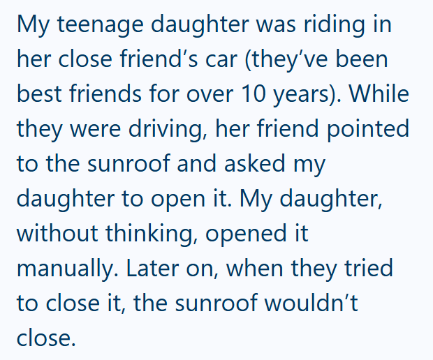 My teenage daughter was riding in her close friend's car (they've been best friends for over 10 years). While they were driving, her friend pointed to the sunroof and asked my daughter to open it. My daughter, without thinking, opened it manually. Later on, when they tried to close it, the sunroof wouldn't close.