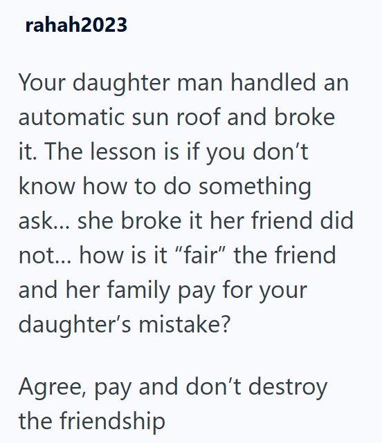 rahah2023 Your daughter man handled an automatic sun roof and broke it. The lesson is if you don't know how to do something ask... she broke it her friend did not... how is it "fair" the friend and her family pay for your daughter's mistake? Agree, pay and don't destroy the friendship