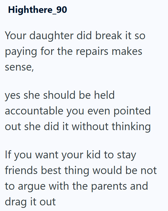 Highthere_90 Your daughter did break it so paying for the repairs makes sense, yes she should be held accountable you even pointed out she did it without thinking If you want your kid to stay friends best thing would be not to argue with the parents and drag it out