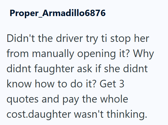 Proper Armadillo6876 Didn't the driver try ti stop her from manually opening it? Why didnt faughter ask if she didnt know how to do it? Get 3 quotes and pay the whole cost.daughter wasn't thinking.