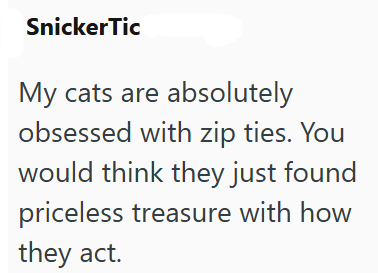 Snicker Tic My cats are absolutely obsessed with zip ties. You would think they just found priceless treasure with how they act.