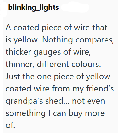 blinking lights A coated piece of wire that is yellow. Nothing compares, thicker gauges of wire, thinner, different colours. Just the one piece of yellow coated wire from my friend's grandpa's shed... not even something I can buy more of.