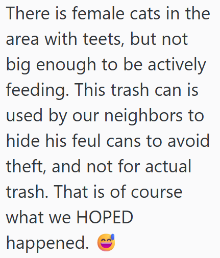 There is female cats in the area with teets, but not big enough to be actively feeding. This trash can is used by our neighbors to hide his feul cans to avoid theft, and not for actual trash. That is of course what we HOPED happened.