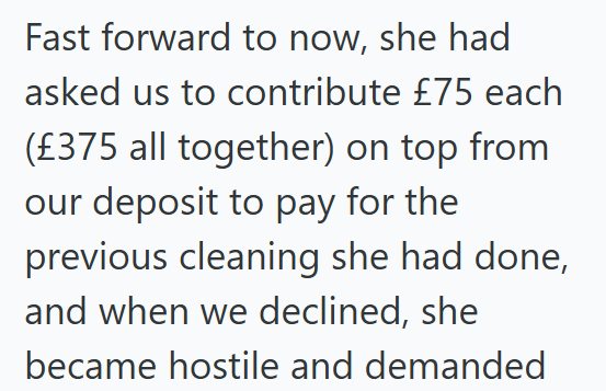 Fast forward to now, she had asked us to contribute £75 each (£375 all together) on top from our deposit to pay for the previous cleaning she had done, and when we declined, she became hostile and demanded