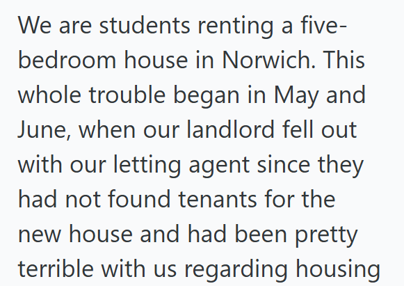 We are students renting a five- bedroom house in Norwich. This whole trouble began in May and June, when our landlord fell out with our letting agent since they had not found tenants for the new house and had been pretty terrible with us regarding housing