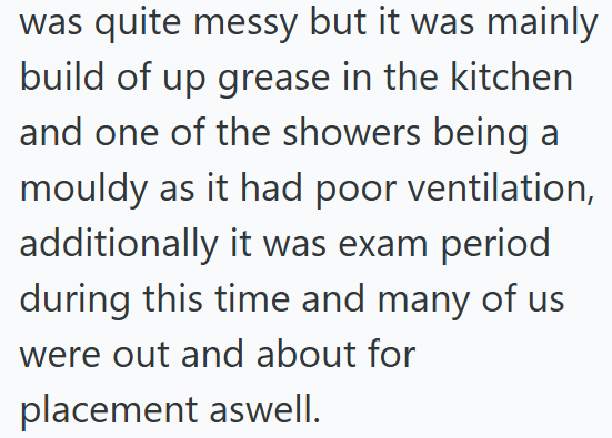 was quite messy but it was mainly build of up grease in the kitchen and one of the showers being a mouldy as it had poor ventilation, additionally it was exam period during this time and many of us were out and about for placement aswell.