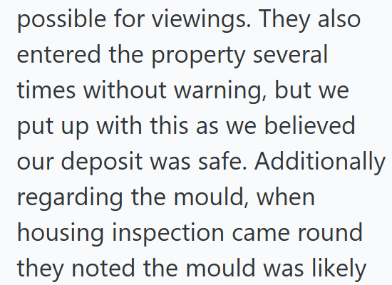 possible for viewings. They also entered the property several times without warning, but we put up with this as we believed our deposit was safe. Additionally regarding the mould, when housing inspection came round they noted the mould was likely