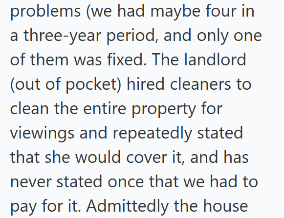 problems (we had maybe four in a three-year period, and only one of them was fixed. The landlord (out of pocket) hired cleaners to clean the entire property for viewings and repeatedly stated that she would cover it, and has never stated once that we had to pay for it. Admittedly the house