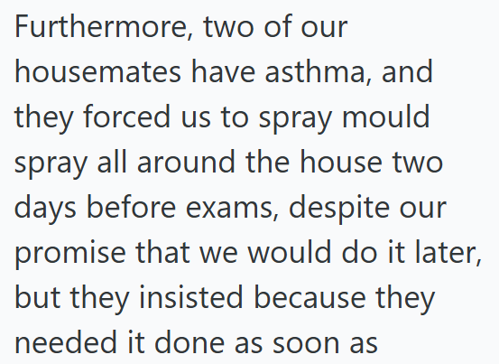 Furthermore, two of our housemates have asthma, and they forced us to spray mould spray all around the house two days before exams, despite our promise that we would do it later, but they insisted because they needed it done as soon as