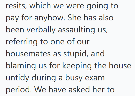 resits, which we were going to pay for anyhow. She has also been verbally assaulting us, referring to one of our housemates as stupid, and blaming us for keeping the house untidy during a busy exam period. We have asked her to