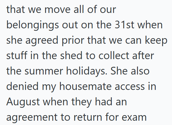 that we move all of our belongings out on the 31st when she agreed prior that we can keep stuff in the shed to collect after the summer holidays. She also denied my housemate access in August when they had an agreement to return for exam