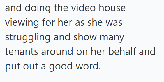 and doing the video house viewing for her as she was struggling and show many tenants around on her behalf and put out a good word.