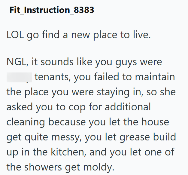 Fit_Instruction_8383 LOL go find a new place to live. NGL, it sounds like you guys were tenants, you failed to maintain the place you were staying in, so she asked you to cop for additional cleaning because you let the house get quite messy, you let grease build up in the kitchen, and you let one of the showers get moldy.